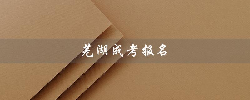 芜湖成考报名（芜湖成考报名网站是什么）