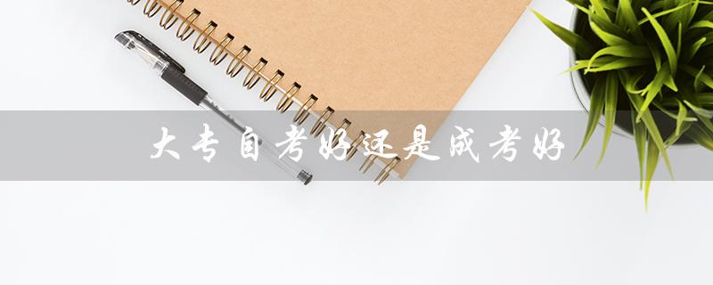 大专自考好还是成考好（自考和成考哪个更好）