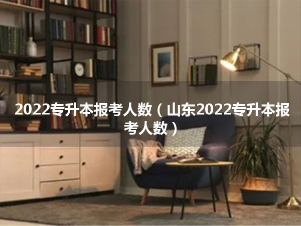 2022专升本报考人数（山东2022专升本报考人数）