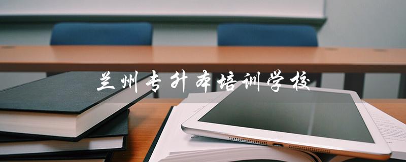 兰州专升本培训学校（兰州学林专升本培训学校是什么）