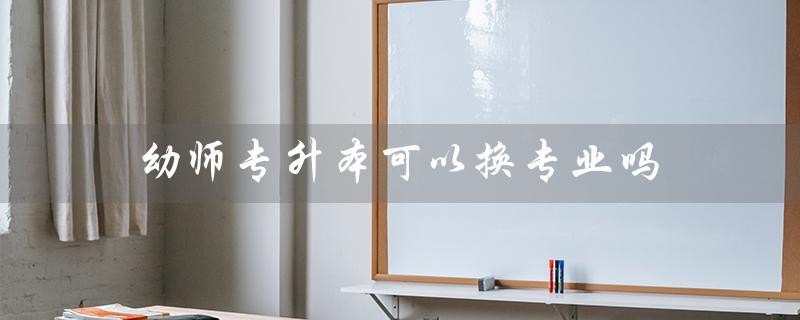 幼师专升本可以换专业吗（幼师专升本可考哪些学校）