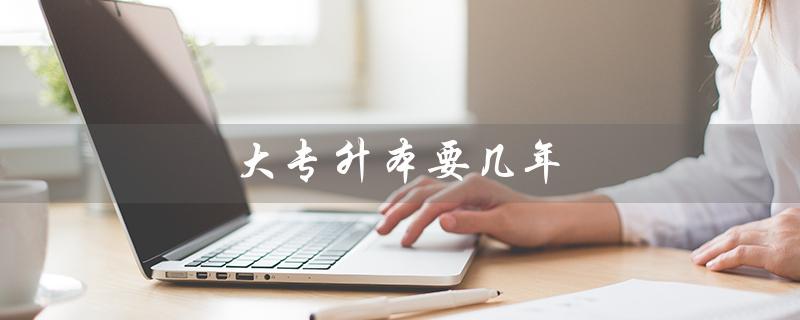 大专升本要几年（大专升本多久）