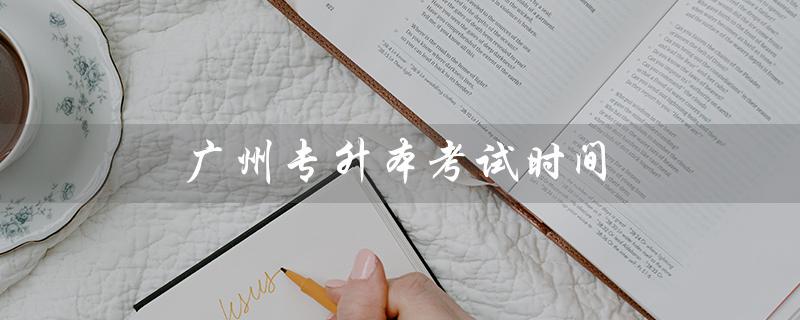广州专升本考试时间（2023年广州专升本考试时间是什么）