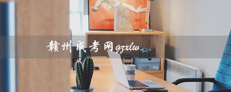 赣州成考网gzxlw（赣州成考报名怎样进行）