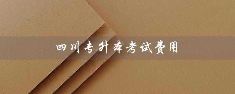 四川专升本考试费用（四川专升本考试时间是什么）