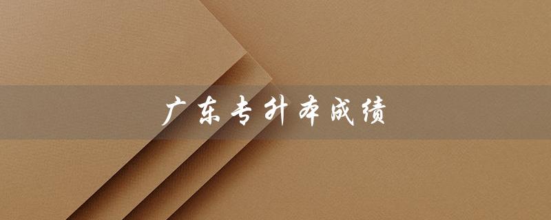 广东专升本成绩（广东专升本2023成绩查询时间是什么）