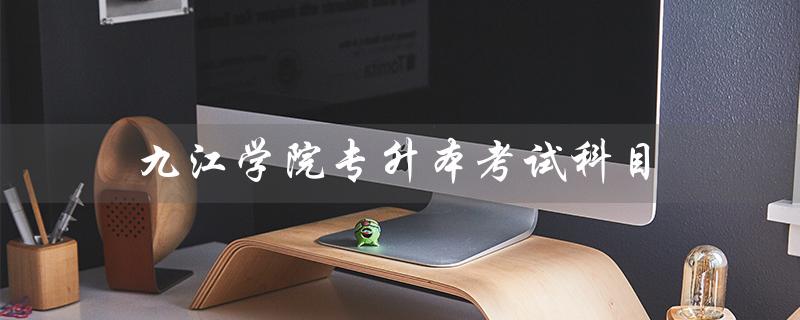 九江学院专升本考试科目（九江学院专升本药学考试是什么）