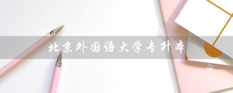 北京外国语大学专升本（北京外国语大学专升本招生条件是什么）