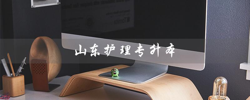 山东护理专升本（山东护理专升本考哪些科目）