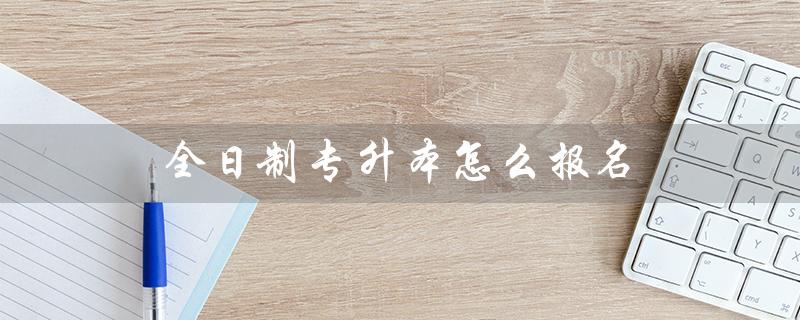 全日制专升本怎么报名（全日制专升本如何报名考试）