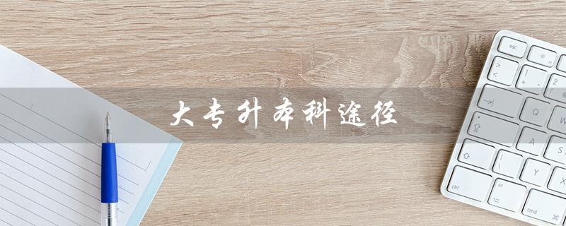大专升本科途径（大专升本科怎么走）