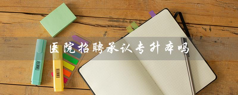 医院招聘承认专升本吗（医院招聘是否认可全日制专升本）