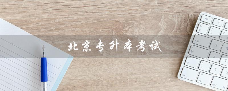 北京专升本考试（北京专升本考试时间是什么）