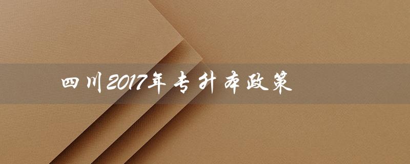 四川2017年专升本政策（四川2023年专升本政策是什么）