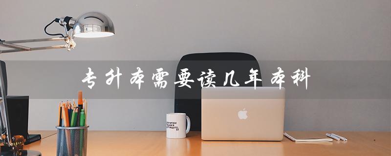 专升本需要读几年本科（专升本需几年本科）