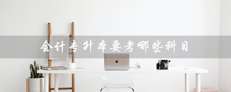 会计专升本要考哪些科目（会计专升本考哪些科目）