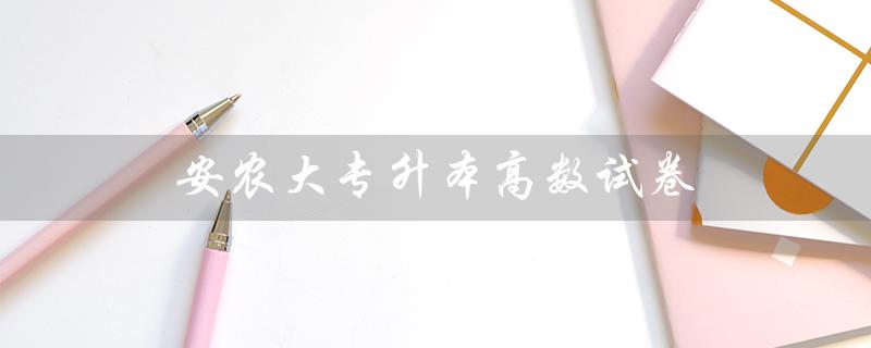 安农大专升本高数试卷（中安专升本高数试卷的题型有哪些）