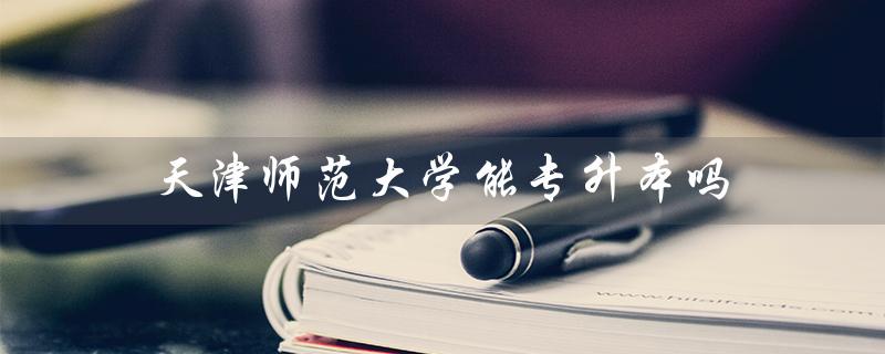 天津师范大学能专升本吗（天师大专升本难度大吗）