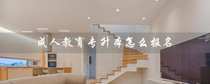 成人教育专升本怎么报名（成人教育专升本如何网上报名）