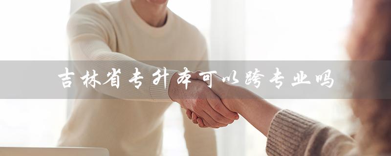 吉林省专升本可以跨专业吗（吉林省专升本录取何时开始）