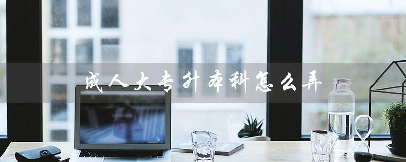 成人大专升本科怎么弄（成人大专报考条件及费用是什么）