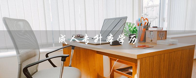 成人专升本学历（成人专升本有用吗）