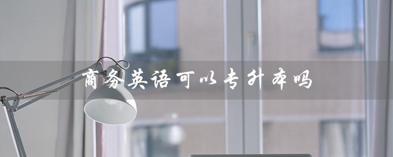 商务英语可以专升本吗（商务英语专升本考分要求）