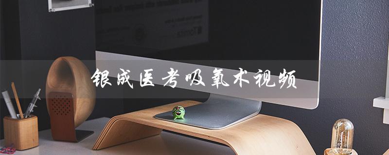 银成医考吸氧术视频（免费银成医考视频全套）