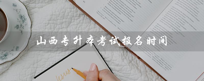 山西专升本考试报名时间（2022山西专升本考试报名时间是什么）