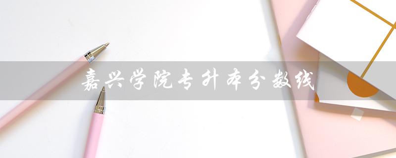 嘉兴学院专升本分数线（2022嘉兴学院专升本分数线是多少）