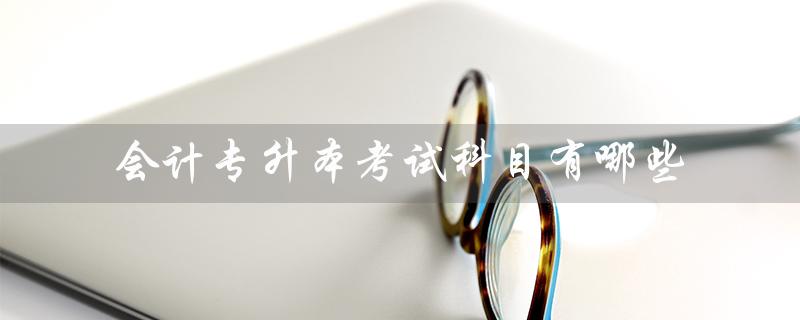 会计专升本考试科目有哪些（大专会计专升本考试科目是什么）