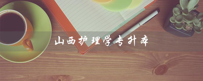 山西护理学专升本（山西护理专升本分数线是多少）