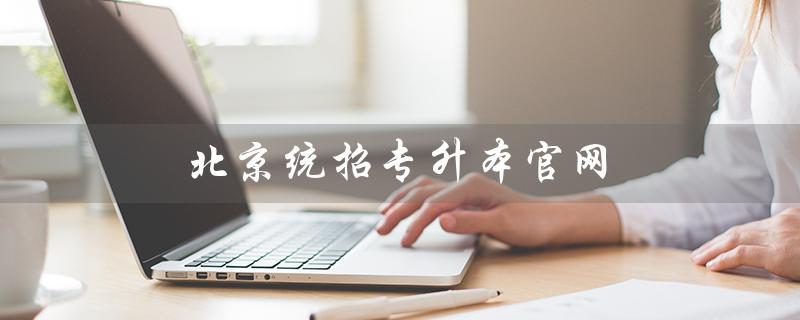 北京统招专升本官网（2023年北京统招专升本官网在哪）