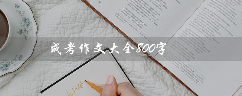 成考作文大全800字（成考作文大全600字是什么）