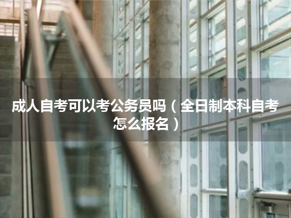成人自考可以考公务员吗（全日制本科自考怎么报名）