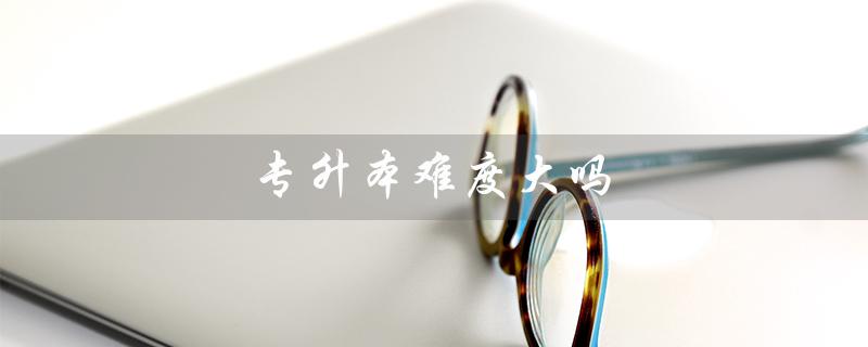 专升本难度大吗（全日制专升本难度大吗）