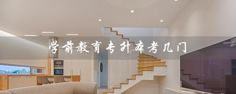 学前教育专升本考几门（学前教育专升本考哪些课程）
