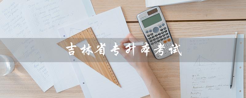 吉林省专升本考试（吉林省专升本考试时间是什么）