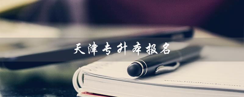 天津专升本报名（天津专升本报名时间是什么）