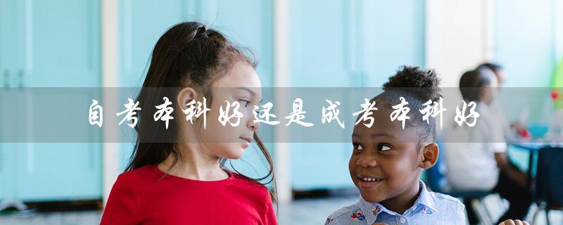 自考本科好还是成考本科好（自考本科与成人本科哪个更好）