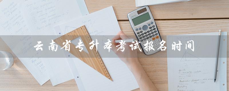 云南省专升本考试报名时间（2023云南省专升本考试报名时间是什么）
