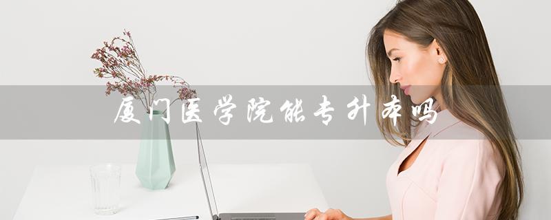 厦门医学院能专升本吗（厦门医学院专升本分数线是多少）