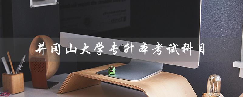 井冈山大学专升本考试科目（井冈山大学专升本考试科目是什么）
