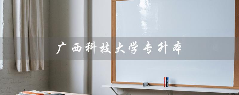 广西科技大学专升本（广西科技大学专升本有哪些专业）