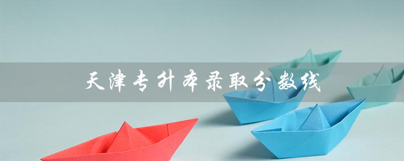 天津专升本录取分数线（2021天津专升本分数线是多少）