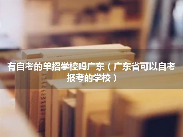 有自考的单招学校吗广东（广东省可以自考报考的学校）