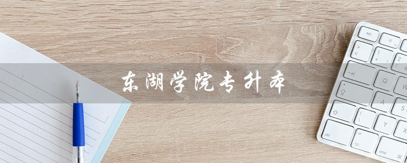 东湖学院专升本（2023东湖学院专升本招生简章是什么）