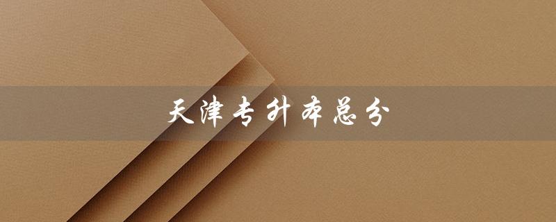 天津专升本总分（天津专升本总分如何计算）
