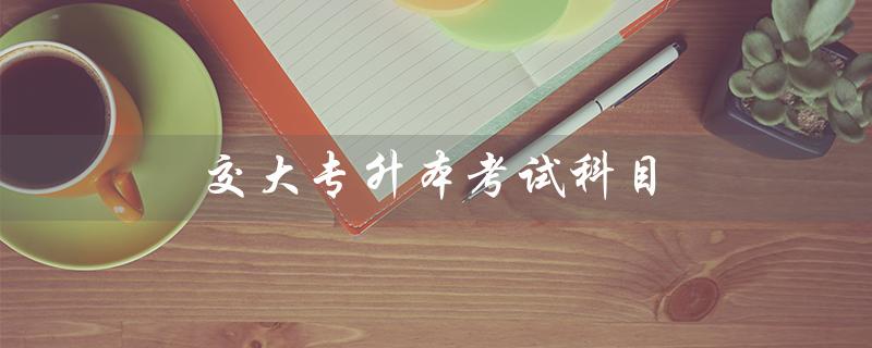交大专升本考试科目（交大专升本是什么）