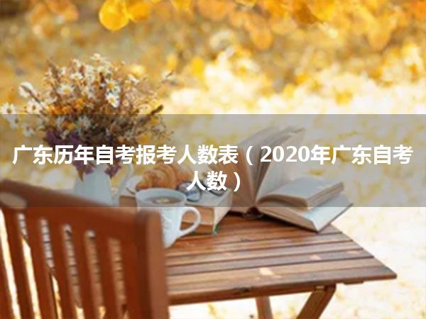 广东历年自考报考人数表（2020年广东自考人数）